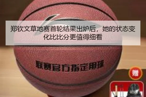 郑钦文草地赛首轮结果出炉后，她的状态变化比比分更值得细看